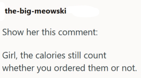 the-big-meowski Show her this comment: Girl, the calories still count whether you ordered them or not.