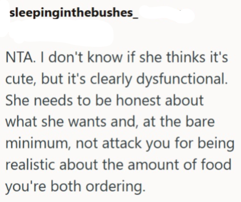 sleepinginthebushes_ NTA. I don't know if she thinks it's cute, but it's clearly dysfunctional. She needs to be honest about what she wants and, at the bare minimum, not attack you for being realistic about the amount of food you're both ordering.