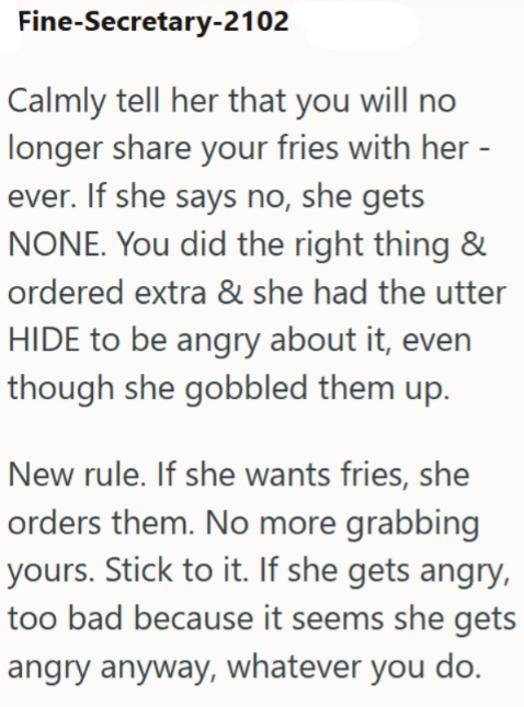 Fine-Secretary-2102 Calmly tell her that you will no longer share your fries with her - ever. If she says no, she gets NONE. You did the right thing & ordered extra & she had the utter HIDE to be angry about it, even though she gobbled them up. New rule. If she wants fries, she orders them. No more grabbing yours. Stick to it. If she gets angry, too bad because it seems she gets angry anyway, whatever you do.