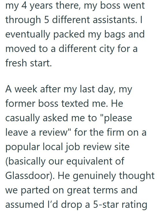 my 4 years there, my boss went through 5 different assistants. I eventually packed my bags and moved to a different city for a fresh start. A week after my last day, my former boss texted me. He casually asked me to "please leave a review" for the firm on a popular local job review site (basically our equivalent of Glassdoor). He genuinely thought we parted on great terms and assumed I'd drop a 5-star rating