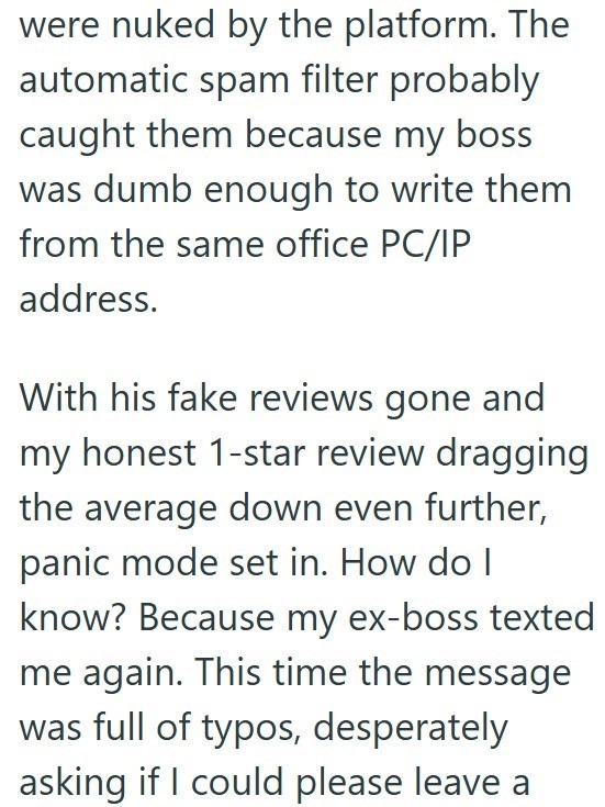 were nuked by the platform. The automatic spam filter probably caught them because my boss was dumb enough to write them from the same office PC/IP address. With his fake reviews gone and my honest 1-star review dragging the average down even further, panic mode set in. How do I know? Because my ex-boss texted me again. This time the message was full of typos, desperately asking if I could please leave a