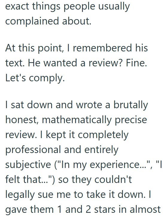 exact things people usually complained about. At this point, I remembered his text. He wanted a review? Fine. Let's comply. I sat down and wrote a brutally honest, mathematically precise review. I kept it completely professional and entirely subjective ("In my experience...", "I felt that...") so they couldn't legally sue me to take it down. I gave them 1 and 2 stars in almost