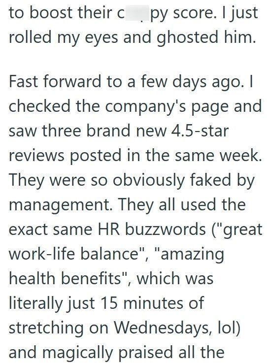to boost their cpy score. I just rolled my eyes and ghosted him. Fast forward to a few days ago. I checked the company's page and saw three brand new 4.5-star reviews posted in the same week. They were so obviously faked by management. They all used the exact same HR buzzwords ("great work-life balance", "amazing health benefits", which was literally just 15 minutes of stretching on Wednesdays, lol) and magically praised all the