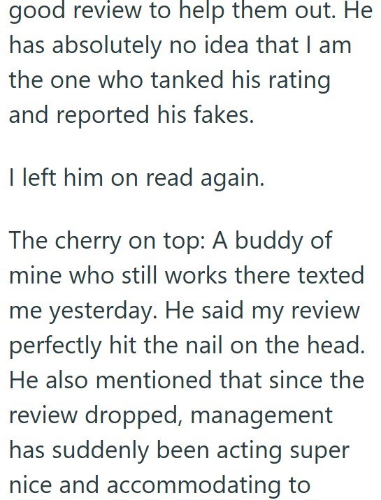 good review to help them out. He has absolutely no idea that I am the one who tanked his rating and reported his fakes. I left him on read again. The cherry on top: A buddy of mine who still works there texted me yesterday. He said my review perfectly hit the nail on the head. He also mentioned that since the review dropped, management has suddenly been acting super nice and accommodating to