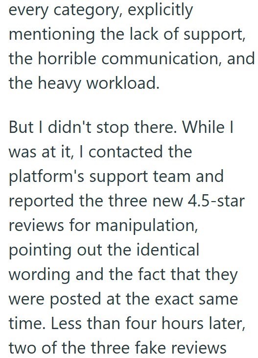 every category, explicitly mentioning the lack of support, the horrible communication, and the heavy workload. But I didn't stop there. While I was at it, I contacted the platform's support team and reported the three new 4.5-star reviews for manipulation, pointing out the identical wording and the fact that they were posted at the exact same time. Less than four hours later, two of the three fake reviews