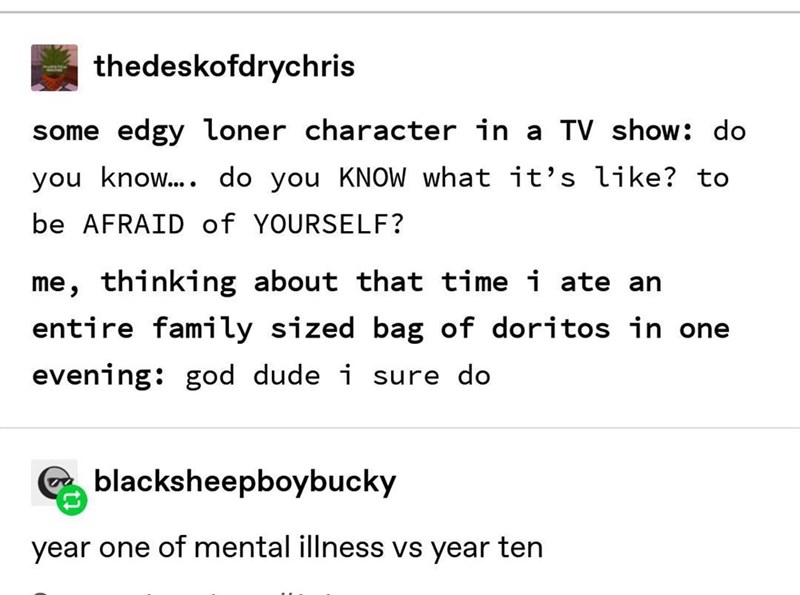 thedeskofdrychris some edgy loner character in a TV show: do you know.... do you KNOW what it's like? to be AFRAID of YOURSELF? me, thinking about that time i ate an entire family sized bag of doritos in one evening: god dude i sure do blacksheepboybucky year one of mental illness vs year ten