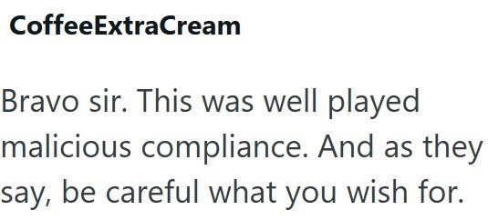 CoffeeExtraCream Bravo sir. This was well played malicious compliance. And as they say, be careful what you wish for.