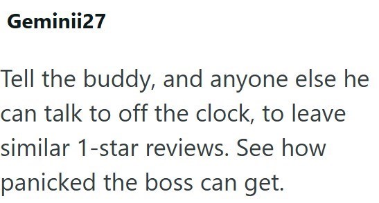 Geminii27 Tell the buddy, and anyone else he can talk to off the clock, to leave similar 1-star reviews. See how panicked the boss can get.