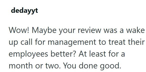 dedayyt Wow! Maybe your review was a wake up call for management to treat their employees better? At least for a month or two. You done good.
