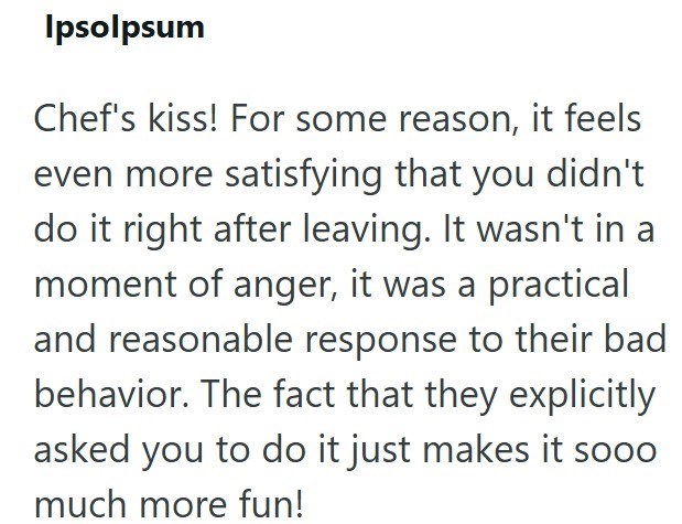 Ipsolpsum Chef's kiss! For some reason, it feels even more satisfying that you didn't do it right after leaving. It wasn't in a moment of anger, it was a practical and reasonable response to their bad behavior. The fact that they explicitly asked you to do it just makes it sooo much more fun!