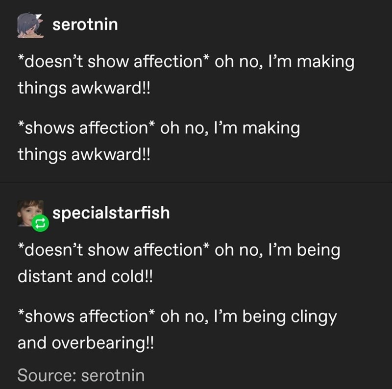 serotnin *doesn't show affection* oh no, I'm making things awkward!! *shows affection* oh no, I'm making things awkward!! specialstarfish *doesn't show affection* oh no, I'm being distant and cold!! *shows affection* oh no, I'm being clingy and overbearing!! Source: serotnin