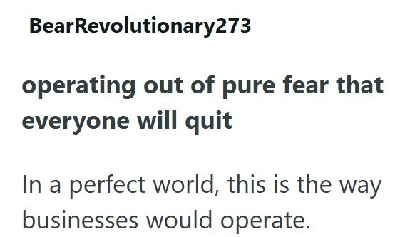 BearRevolutionary273 operating out of pure fear that everyone will quit In a perfect world, this is the way businesses would operate.