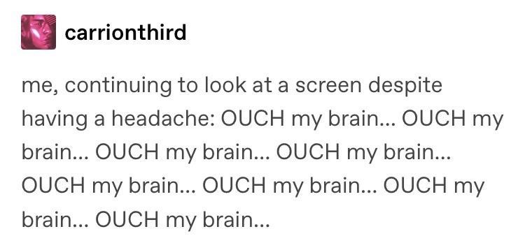 carrionthird me, continuing to look at a screen despite having a headache: OUCH my brain... OUCH my brain... OUCH my brain... OUCH my brain... OUCH my brain... OUCH my brain... OUCH my brain... OUCH my brain...
