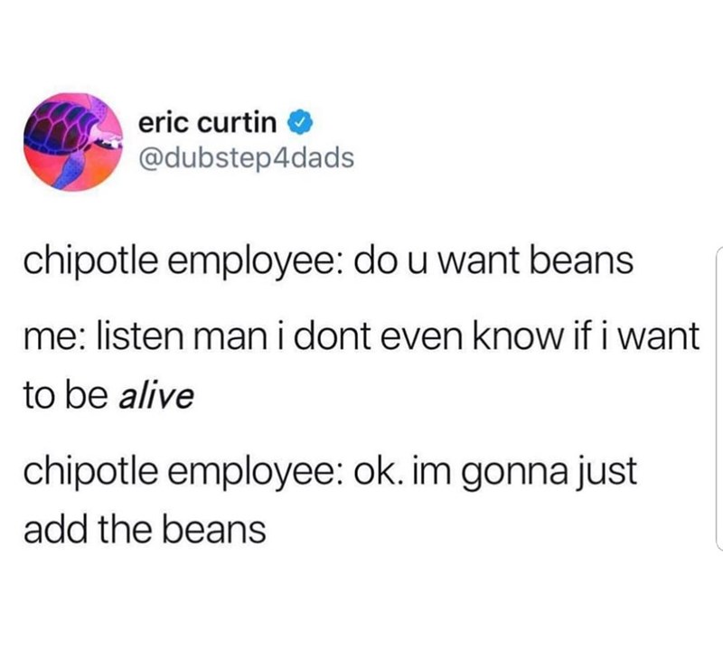 eric curtin ✔ @dubstep4dads chipotle employee: do u want beans me: listen man i dont even know if i want to be alive chipotle employee: ok. im gonna just add the beans