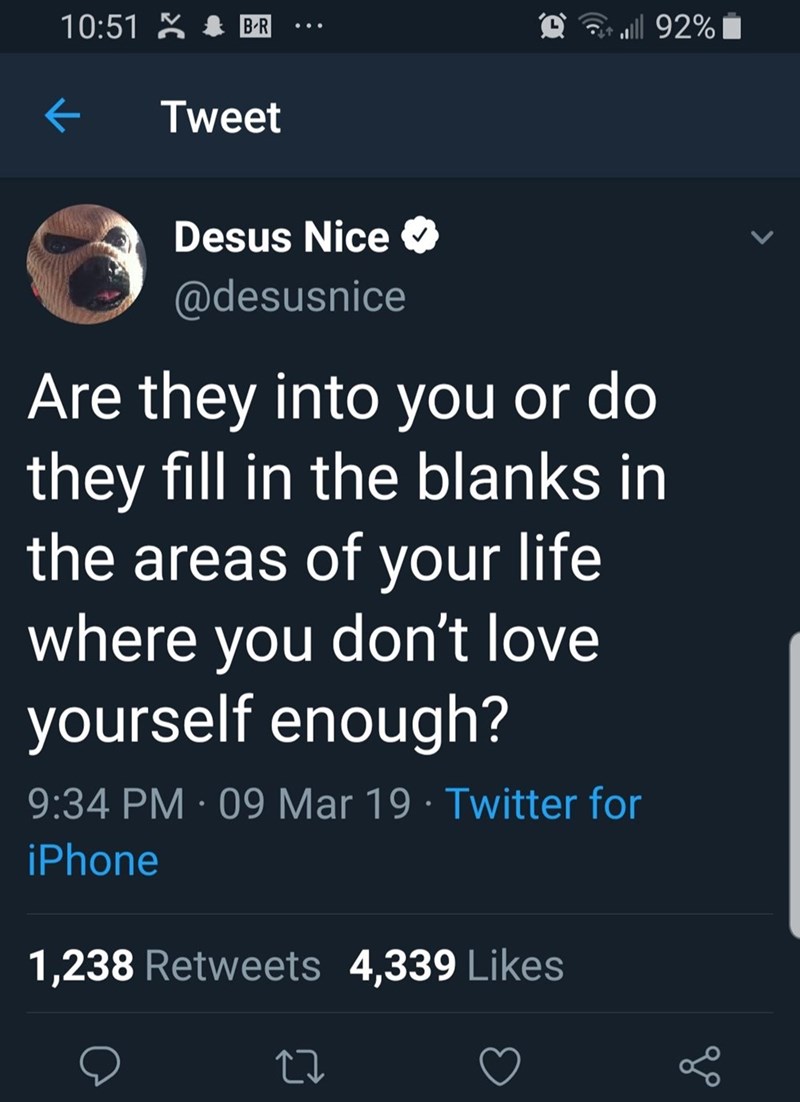 10:51 B-R a ull 92% > Tweet Desus Nice @desusnice Are they into you or do they fill in the blanks in the areas of your life where you don't love yourself enough? 9:34 PM 09 Mar 19 Twitter for iPhone 1,238 Retweets 4,339 Likes