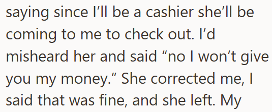 saying since I'll be a cashier she'll be coming to me to check out. I'd misheard her and said "no I won't give you my money." She corrected me, I said that was fine, and she left. My