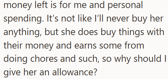 money left is for me and personal spending. It's not like I'll never buy her anything, but she does buy things with their money and earns some from doing chores and such, so why should I give her an allowance?
