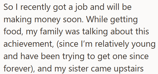 So I recently got a job and will be making money soon. While getting food, my family was talking about this achievement, (since I'm relatively young and have been trying to get one since forever), and my sister came upstairs