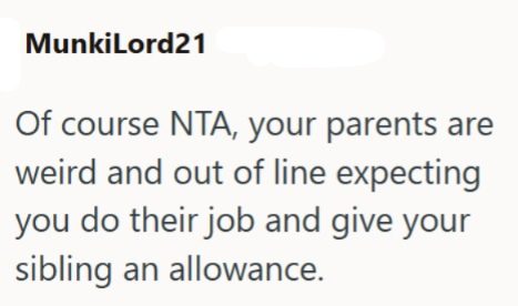 MunkiLord21 Of course NTA, your parents are weird and out of line expecting you do their job and give your sibling an allowance.