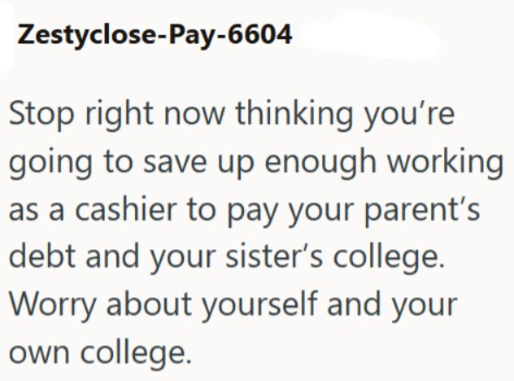 Zestyclose-Pay-6604 Stop right now thinking you're going to save up enough working as a cashier to pay your parent's debt and your sister's college. Worry about yourself and your own college.
