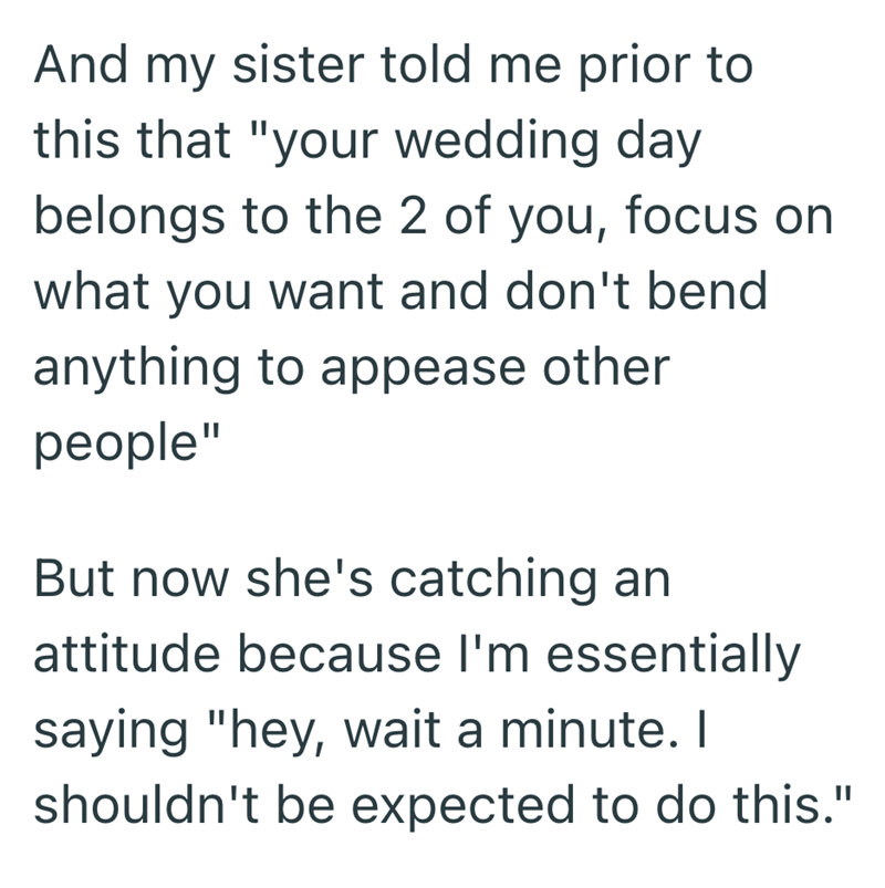 And my sister told me prior to this that "your wedding day belongs to the 2 of you, focus on what you want and don't bend anything to appease other people" But now she's catching an attitude because I'm essentially saying "hey, wait a minute. I shouldn't be expected to do this."
