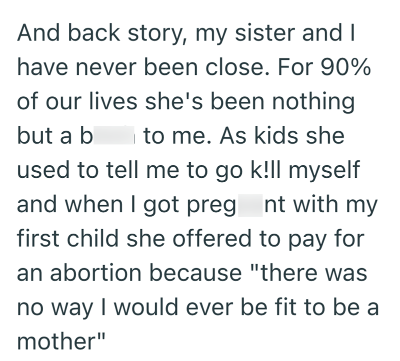 And back story, my sister and I have never been close. For 90% of our lives she's been nothing but a b to me. As kids she used to tell me to go k!ll myself and when I got preg_nt with my first child she offered to pay for an abortion because "there was no way I would ever be fit to be a mother"