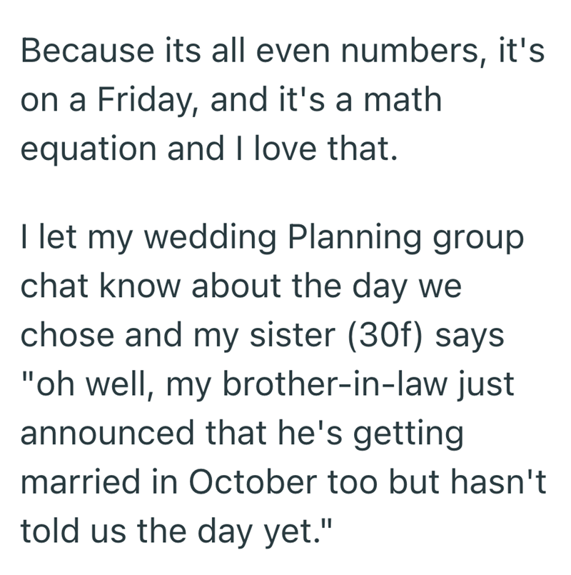 Because its all even numbers, it's on a Friday, and it's a math equation and I love that. I let my wedding Planning group chat know about the day we chose and my sister (30f) says "oh well, my brother-in-law just announced that he's getting married in October too but hasn't told us the day yet."