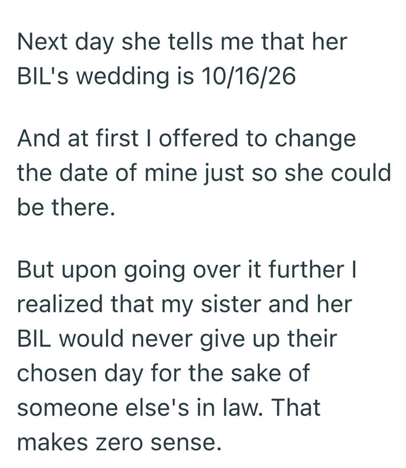 Next day she tells me that her BIL's wedding is 10/16/26 And at first I offered to change the date of mine just so she could be there. But upon going over it further I realized that my sister and her BIL would never give up their chosen day for the sake of someone else's in law. That makes zero sense.