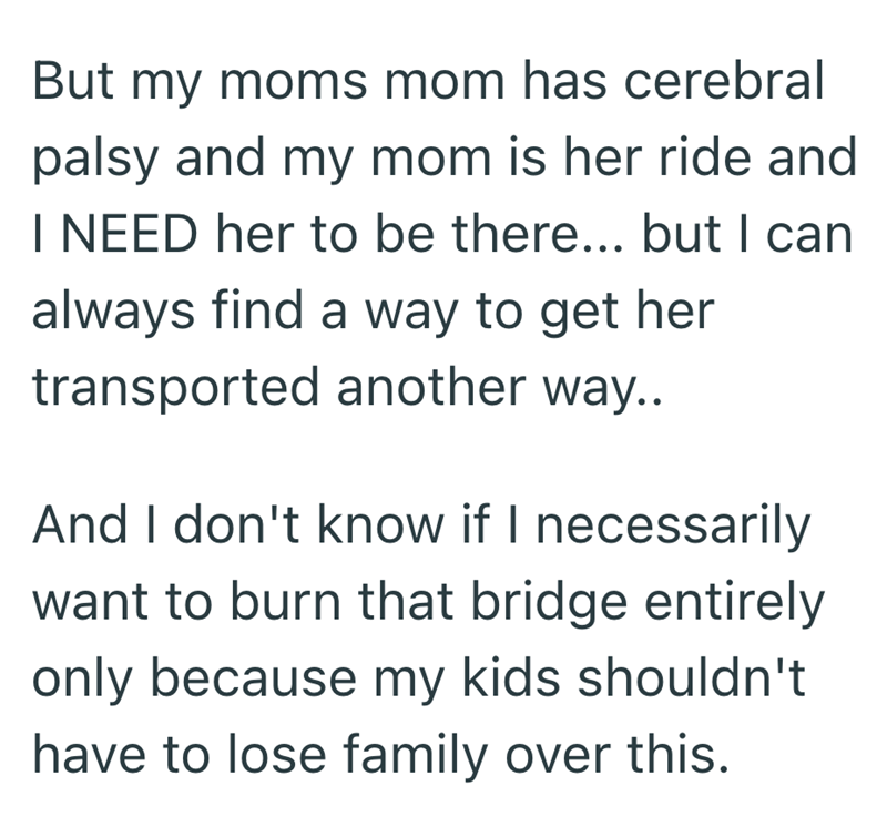 But my moms mom has cerebral palsy and my mom is her ride and I NEED her to be there... but I can always find a way to get her transported another way.. And I don't know if I necessarily want to burn that bridge entirely only because my kids shouldn't have to lose family over this.