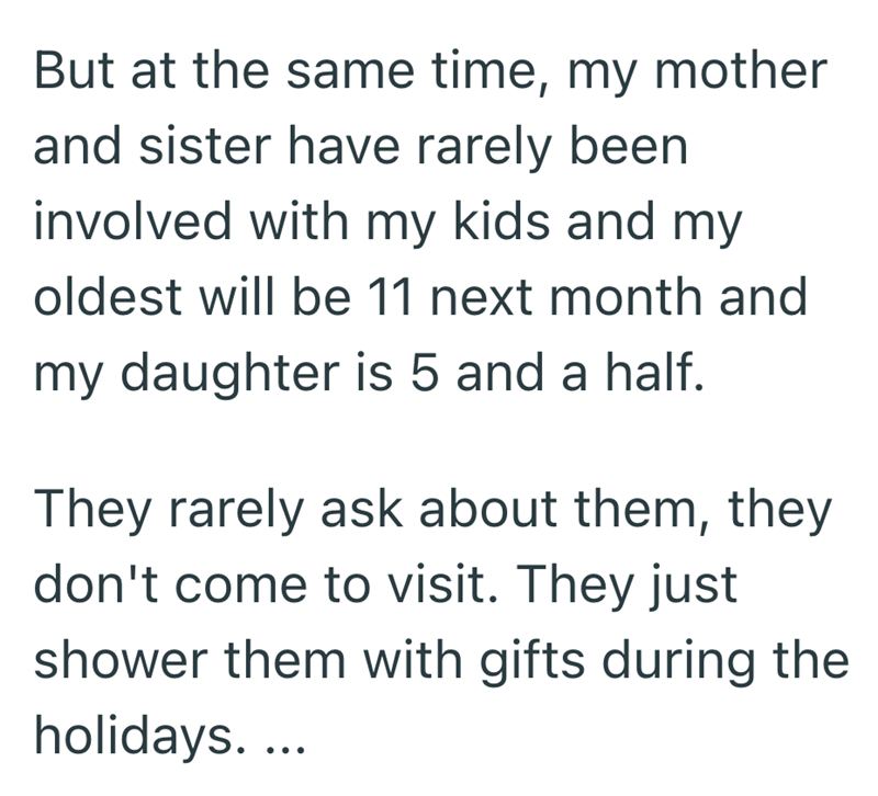 But at the same time, my mother and sister have rarely been involved with my kids and my oldest will be 11 next month and my daughter is 5 and a half. They rarely ask about them, they don't come to visit. They just shower them with gifts during the holidays....