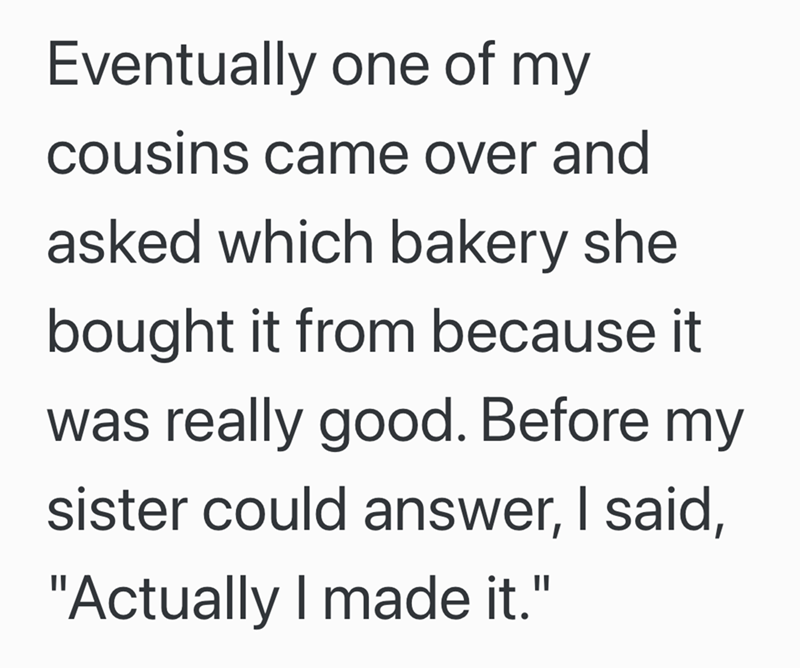 Eventually one of my cousins came over and asked which bakery she bought it from because it was really good. Before my sister could answer, I said, "Actually I made it."