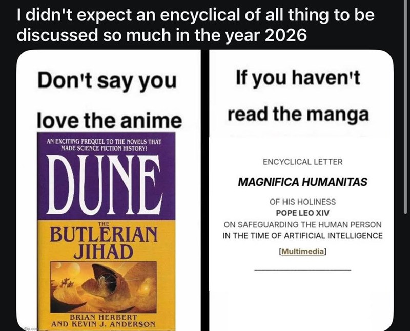 I didn't expect an encyclical of all thing to be discussed so much in the year 2026 Don't say you If you haven't love the anime AN EXCITING PREQUEL TO THE NOVELS THAT MADE SCIENCE FICTION HISTORY! DUNE THE BUTLERIAN JIHAD read the manga ENCYCLICAL LETTER MAGNIFICA HUMANITAS OF HIS HOLINESS POPE LEO XIV ON SAFEGUARDING THE HUMAN PERSON IN THE TIME OF ARTIFICIAL INTELLIGENCE [Multimedia] flip.com BRIAN HERBERT AND KEVIN J. ANDERSON
