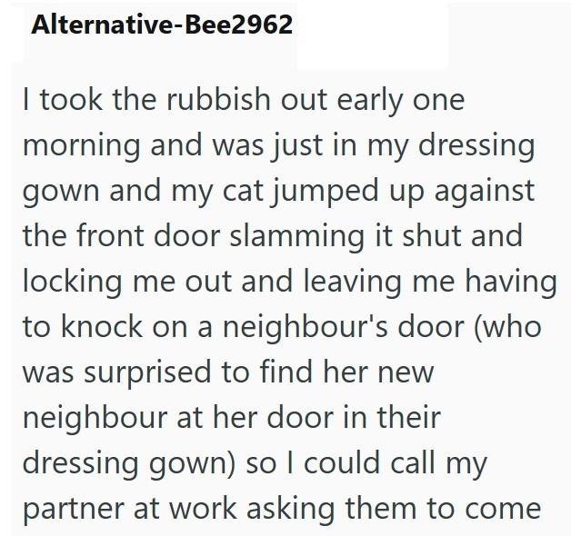 Alternative-Bee2962 I took the rubbish out early one morning and was just in my dressing gown and my cat jumped up against the front door slamming it shut and locking me out and leaving me having to knock on a neighbour's door (who was surprised to find her new neighbour at her door in their dressing gown) so I could call my partner at work asking them to come