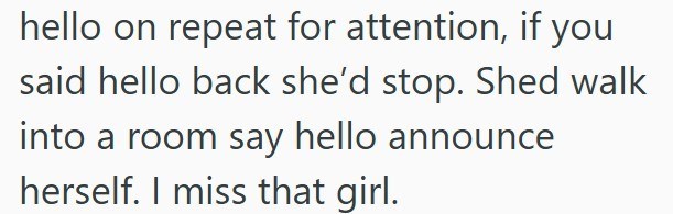hello on repeat for attention, if you said hello back she'd stop. Shed walk into a room say hello announce herself. I miss that girl.