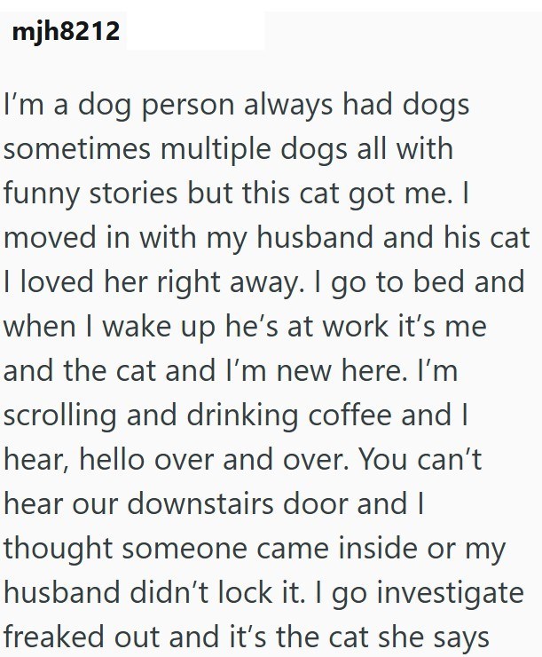 mjh8212 I'm a dog person always had dogs sometimes multiple dogs all with funny stories but this cat got me. I moved in with my husband and his cat I loved her right away. I go to bed and when I wake up he's at work it's me and the cat and I'm new here. I'm scrolling and drinking coffee and I hear, hello over and over. You can't hear our downstairs door and I thought someone came inside or my husband didn't lock it. I go investigate freaked out and it's the cat she says