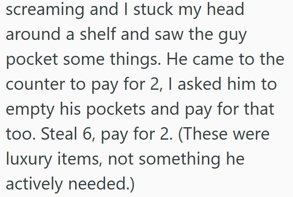 screaming and I stuck my head around a shelf and saw the guy pocket some things. He came to the counter to pay for 2, I asked him to empty his pockets and pay for that too. Steal 6, pay for 2. (These were luxury items, not something he actively needed.)