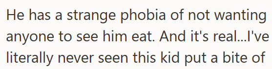 He has a strange phobia of not wanting anyone to see him eat. And it's real...I've literally never seen this kid put a bite of
