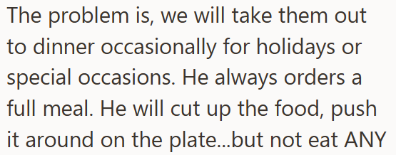 The problem is, we will take them out to dinner occasionally for holidays or special occasions. He always orders a full meal. He will cut up the food, push it around on the plate...but not eat ANY