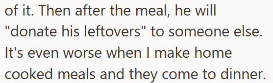 of it. Then after the meal, he will "donate his leftovers" to someone else. It's even worse when I make home cooked meals and they come to dinner.