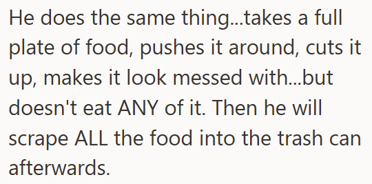 He does the same thing...takes a full plate of food, pushes it around, cuts it up, makes it look messed with...but doesn't eat ANY of it. Then he will scrape ALL the food into the trash can afterwards.