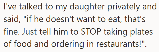 I've talked to my daughter privately and said, "if he doesn't want to eat, that's fine. Just tell him to STOP taking plates of food and ordering in restaurants!".