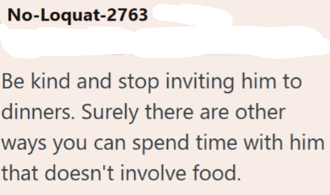 No-Loquat-2763 Be kind and stop inviting him to dinners. Surely there are other ways you can spend time with him that doesn't involve food.
