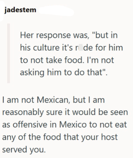jadestem Her response was, "but in his culture it's ride for him to not take food. I'm not asking him to do that". I am not Mexican, but I am reasonably sure it would be seen as offensive in Mexico to not eat any of the food that your host served you.