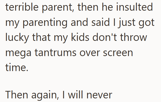 terrible parent, then he insulted my parenting and said I just got lucky that my kids don't throw mega tantrums over screen time. Then again, I will never