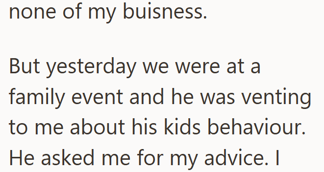 none of my buisness. But yesterday we were at a family event and he was venting to me about his kids behaviour. He asked me for my advice. I