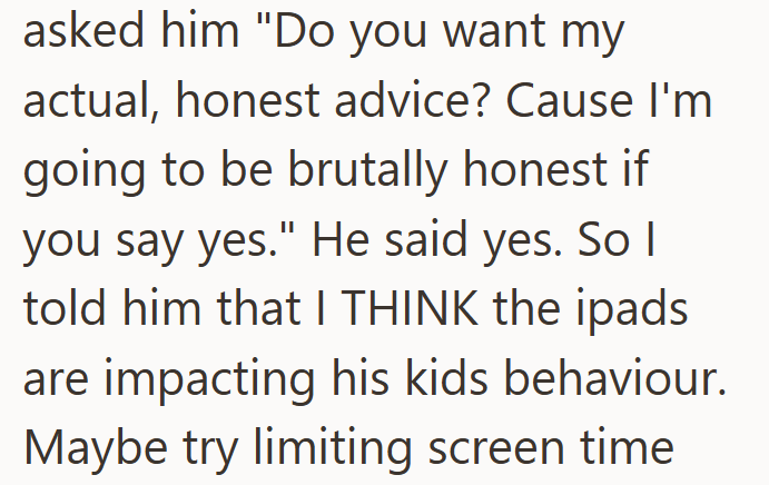 asked him "Do you want my actual, honest advice? Cause I'm going to be brutally honest if you say yes." He said yes. So I told him that I THINK the ipads are impacting his kids behaviour. Maybe try limiting screen time