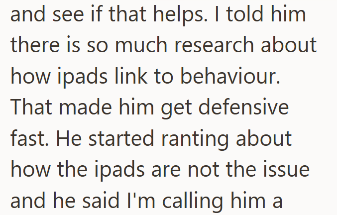 and see if that helps. I told him there is so much research about how ipads link to behaviour. That made him get defensive fast. He started ranting about how the ipads are not the issue and he said I'm calling him a