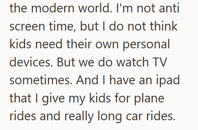 the modern world. I'm not anti screen time, but I do not think kids need their own personal devices. But we do watch TV sometimes. And I have an ipad. that I give my kids for plane rides and really long car rides.