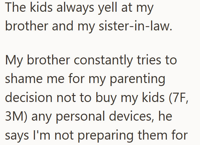 The kids always yell at my brother and my sister-in-law. My brother constantly tries to shame me for my parenting decision not to buy my kids (7F, 3M) any personal devices, he says I'm not preparing them for