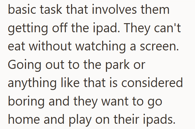 basic task that involves them getting off the ipad. They can't eat without watching a screen. Going out to the park or anything like that is considered boring and they want to go home and play on their ipads.